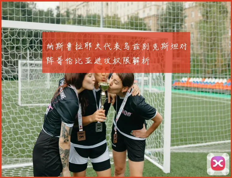 纳斯鲁拉耶夫代表乌兹别克斯坦对阵哥伦比亚进攻权限解析
