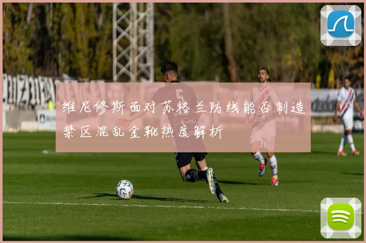 维尼修斯面对苏格兰防线能否制造禁区混乱金靴热度解析