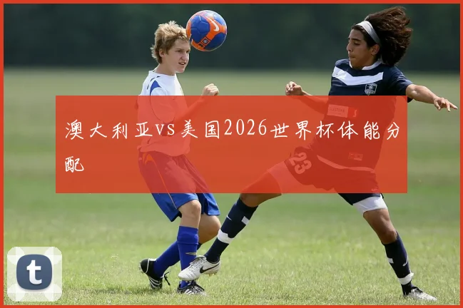 澳大利亚vs美国2026世界杯体能分配