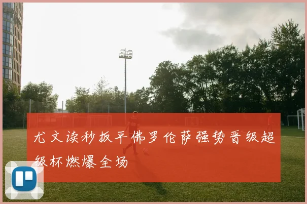 尤文读秒扳平佛罗伦萨强势晋级超级杯燃爆全场