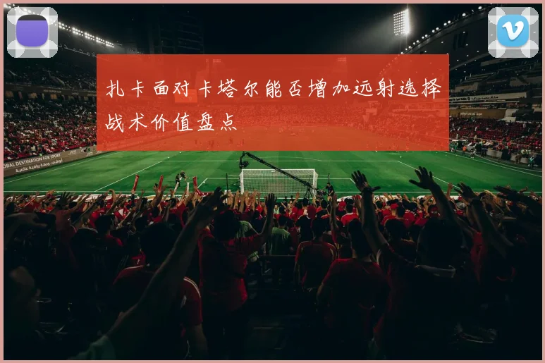 扎卡面对卡塔尔能否增加远射选择战术价值盘点