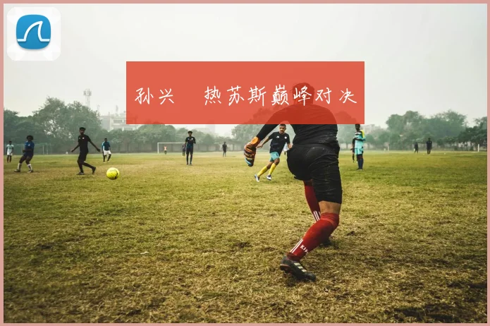 孙兴慜热苏斯巅峰对决