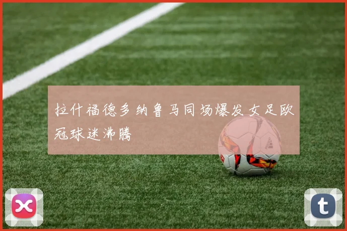 拉什福德多纳鲁马同场爆发女足欧冠球迷沸腾