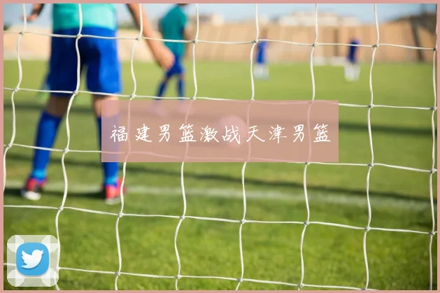 福建男篮激战天津男篮