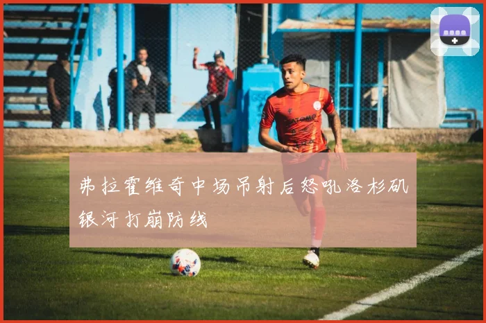 弗拉霍维奇中场吊射后怒吼洛杉矶银河打崩防线