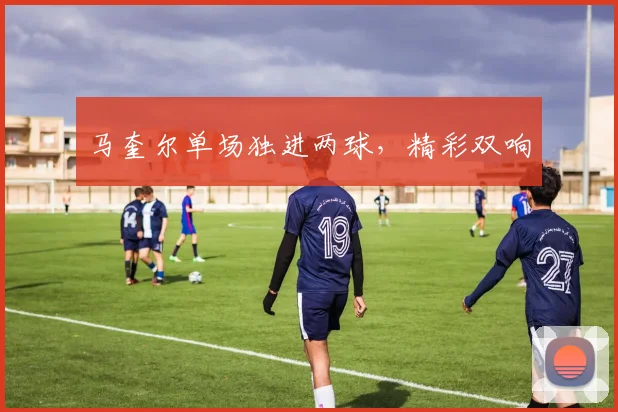 马奎尔单场独进两球，精彩双响