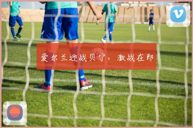 爱尔兰迎战贝宁，激战在即