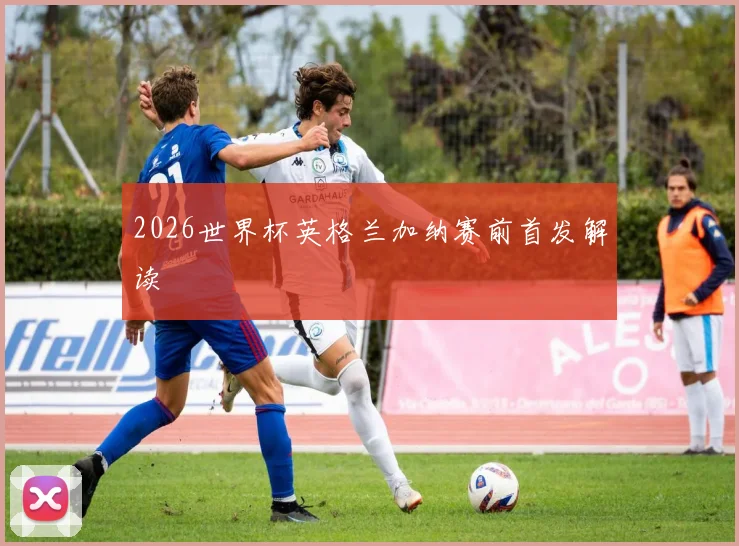 2026世界杯英格兰加纳赛前首发解读
