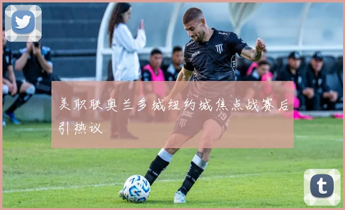 美职联奥兰多城纽约城焦点战赛后引热议