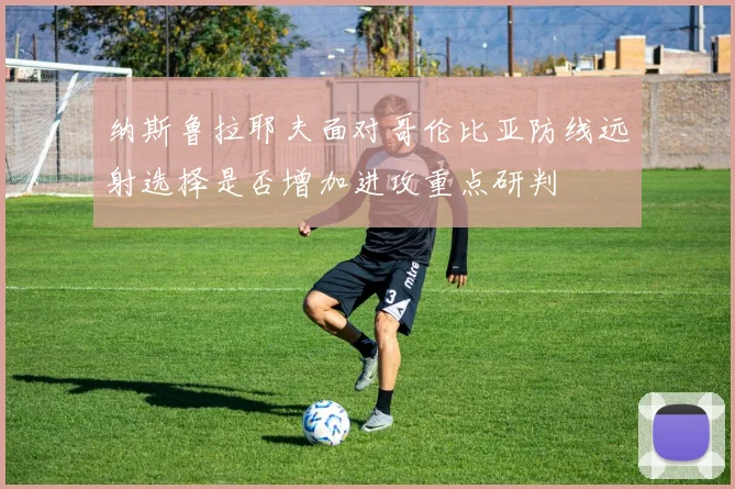 纳斯鲁拉耶夫面对哥伦比亚防线远射选择是否增加进攻重点研判