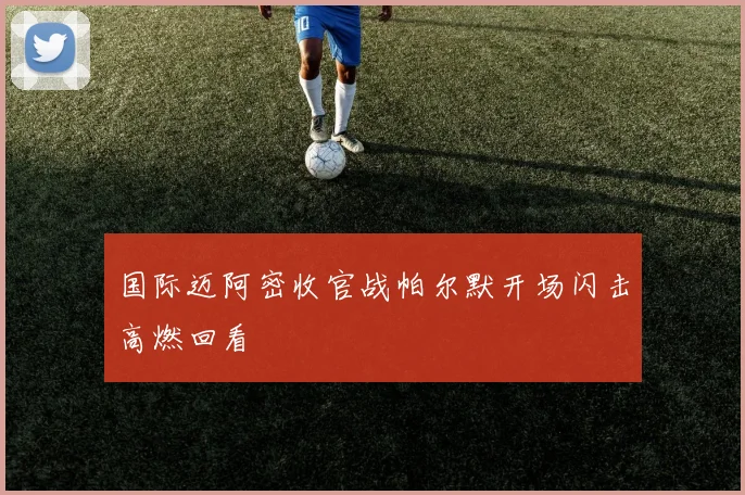 国际迈阿密收官战帕尔默开场闪击高燃回看
