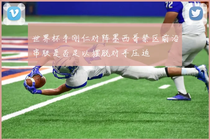 世界杯李刚仁对阵墨西哥禁区前沿串联是否足以摆脱对手压迫