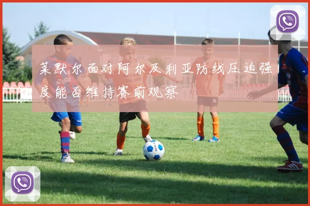 莱默尔面对阿尔及利亚防线压迫强度能否维持赛前观察
