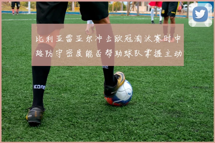 比利亚雷亚尔冲击欧冠淘汰赛时中路防守密度能否帮助球队掌握主动