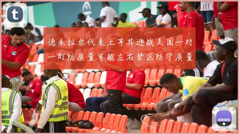 德米拉尔代表土耳其迎战美国一对一盯防质量可能左右禁区防守质量