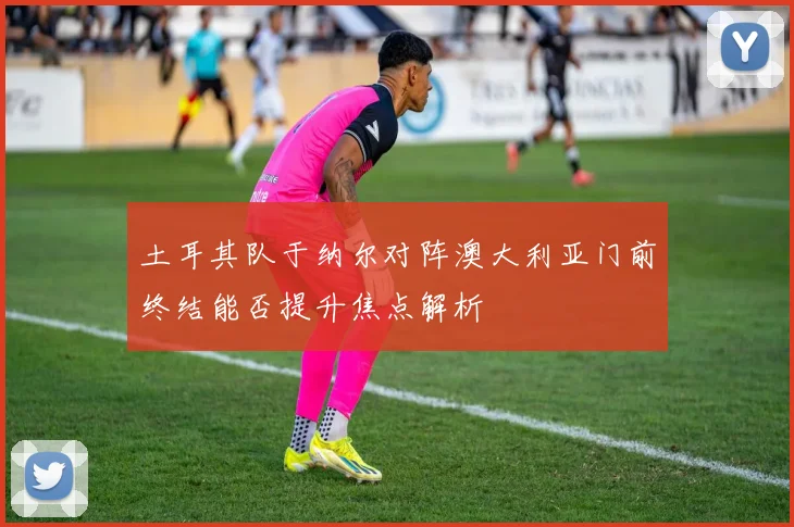 土耳其队于纳尔对阵澳大利亚门前终结能否提升焦点解析