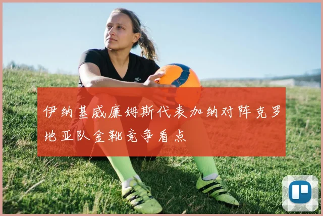 伊纳基威廉姆斯代表加纳对阵克罗地亚队金靴竞争看点
