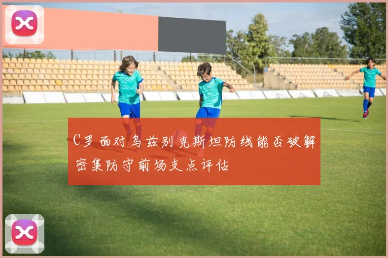 C罗面对乌兹别克斯坦防线能否破解密集防守前场支点评估