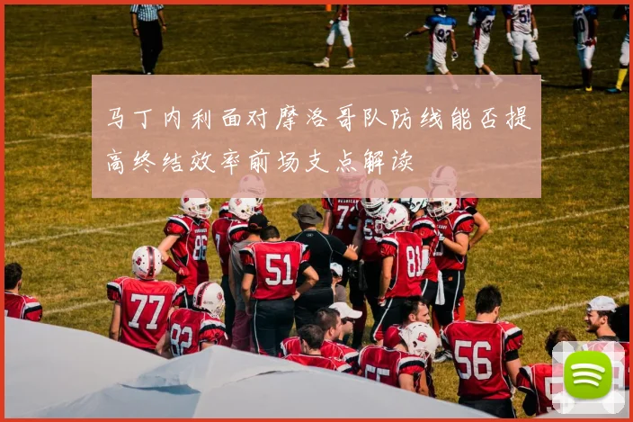 马丁内利面对摩洛哥队防线能否提高终结效率前场支点解读