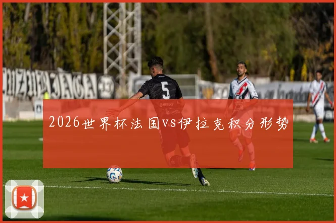 2026世界杯法国vs伊拉克积分形势