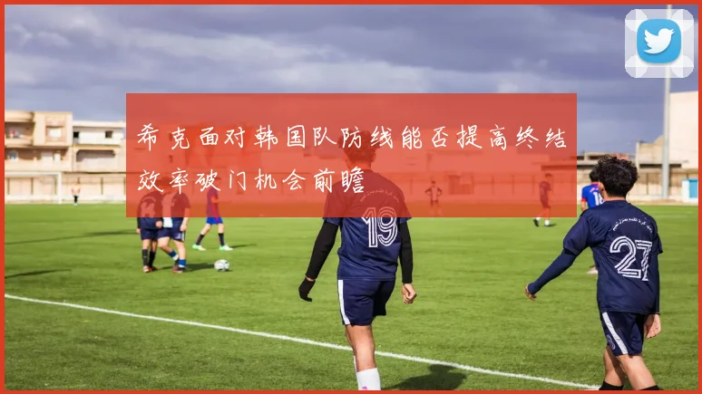 希克面对韩国队防线能否提高终结效率破门机会前瞻