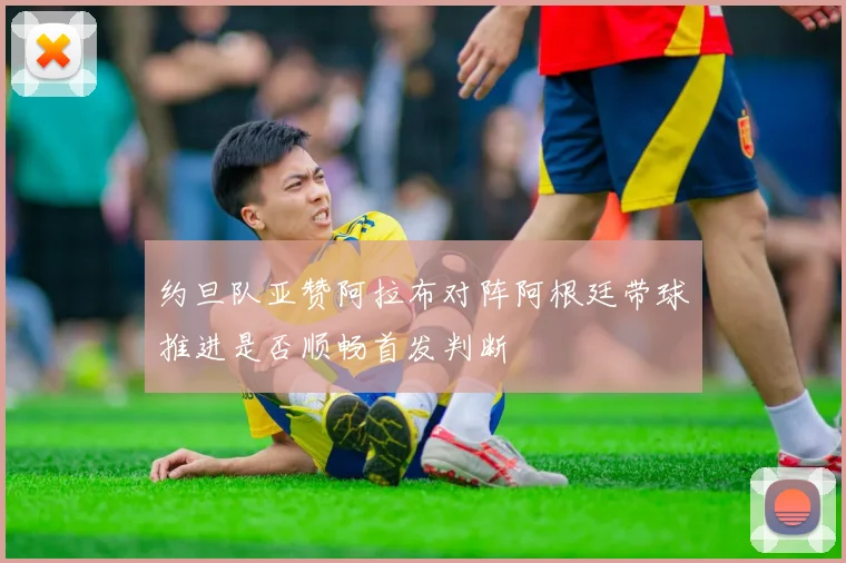 约旦队亚赞阿拉布对阵阿根廷带球推进是否顺畅首发判断