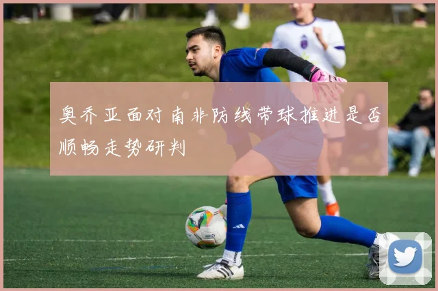 奥乔亚面对南非防线带球推进是否顺畅走势研判