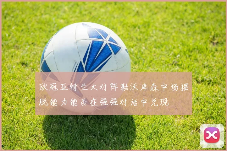 欧冠亚特兰大对阵勒沃库森中场摆脱能力能否在强强对话中兑现