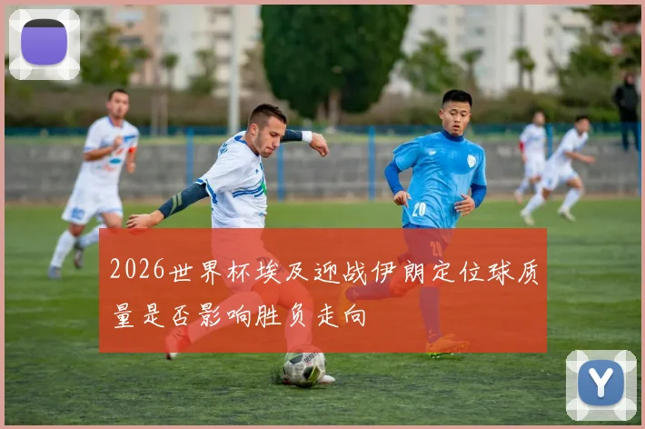 2026世界杯埃及迎战伊朗定位球质量是否影响胜负走向