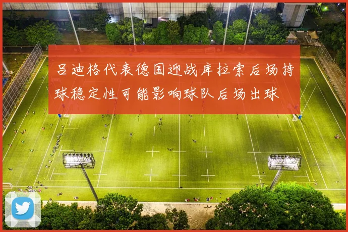 吕迪格代表德国迎战库拉索后场持球稳定性可能影响球队后场出球