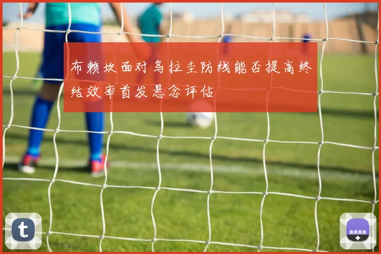 布赖坎面对乌拉圭防线能否提高终结效率首发悬念评估