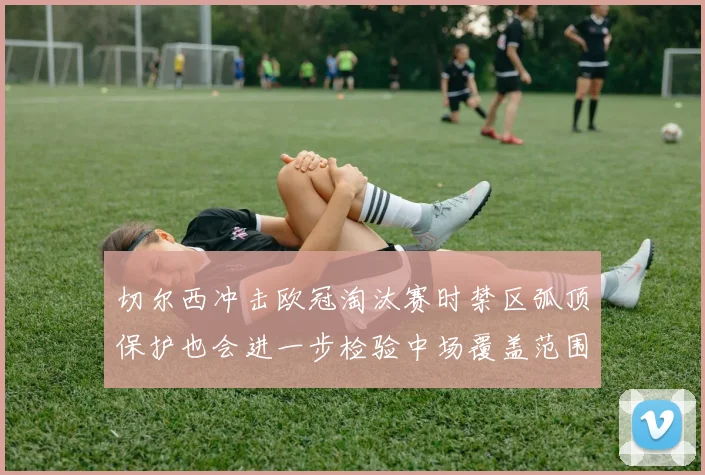 切尔西冲击欧冠淘汰赛时禁区弧顶保护也会进一步检验中场覆盖范围